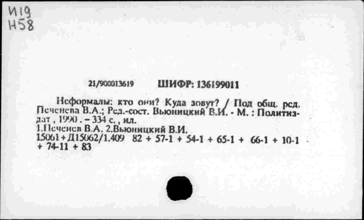 ﻿453
21/900013619 ШИФР: 136199011
Неформалы: кто они? Куда зовут? / Под общ. род. ПсчснспаВ.А.; Род.-сост. Вьюницкий В.И. - М.: Политиздат , 1990 . - 334 с., ил.
КПеченсв В.А. 2.Вмоницкий В.И.
15061+Д 15062/1.409 82 + 57-1 + 54-1 + 65-1 + 66-1 + 10-1 + 74-11 + 83